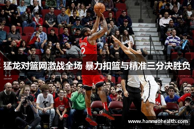 猛龙对篮网激战全场 暴力扣篮与精准三分决胜负