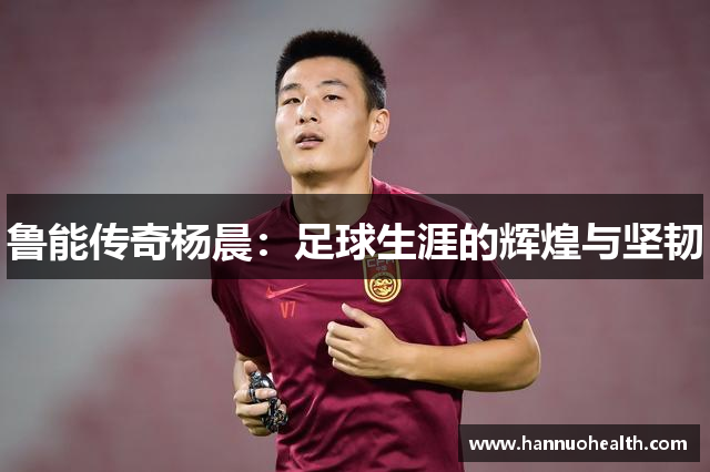 鲁能传奇杨晨：足球生涯的辉煌与坚韧