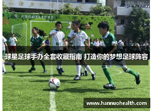 球星足球手办全套收藏指南 打造你的梦想足球阵容