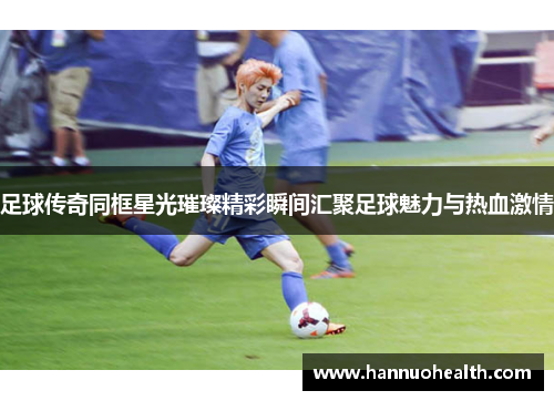 足球传奇同框星光璀璨精彩瞬间汇聚足球魅力与热血激情