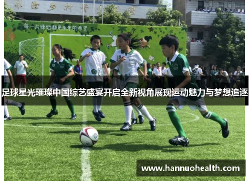 足球星光璀璨中国综艺盛宴开启全新视角展现运动魅力与梦想追逐