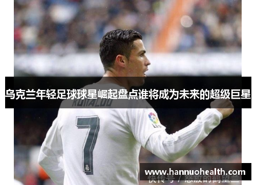 乌克兰年轻足球球星崛起盘点谁将成为未来的超级巨星