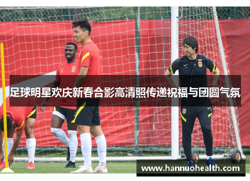 足球明星欢庆新春合影高清照传递祝福与团圆气氛