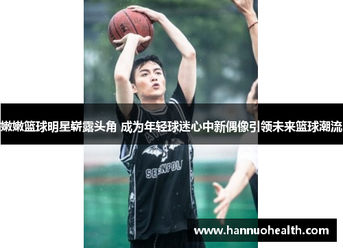 嫩嫩篮球明星崭露头角 成为年轻球迷心中新偶像引领未来篮球潮流