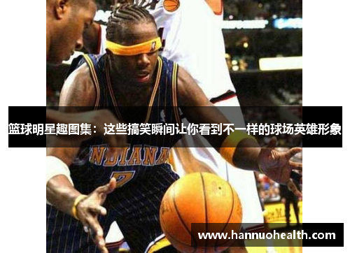 篮球明星趣图集：这些搞笑瞬间让你看到不一样的球场英雄形象