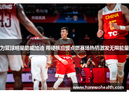 为篮球明星助威加油 用硬核应援点燃赛场热情激发无限能量