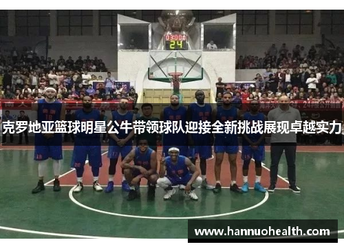 克罗地亚篮球明星公牛带领球队迎接全新挑战展现卓越实力
