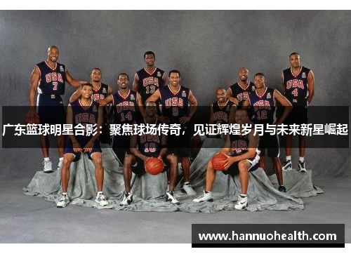 广东篮球明星合影：聚焦球场传奇，见证辉煌岁月与未来新星崛起